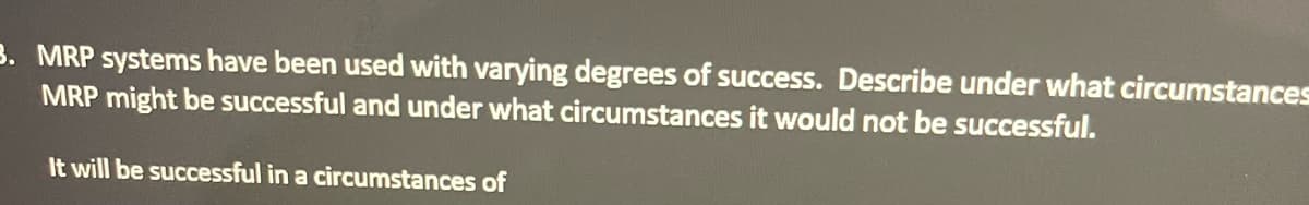 3. MRP systems have been used with varying degrees of success. Describe under what circumstances
MRP might be successful and under what circumstances it would not be successful.
It will be successful in a circumstances of