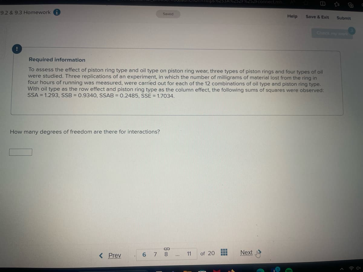 9.2 & 9.3 Homework i
Saved
5%253A%252F%252Fconnect.mh...
Help
Save & Exit
Submit
Check my work
Required information
To assess the effect of piston ring type and oil type on piston ring wear, three types of piston rings and four types of oil
were studied. Three replications of an experiment, in which the number of milligrams of material lost from the ring in
four hours of running was measured, were carried out for each of the 12 combinations of oil type and piston ring type.
With oil type as the row effect and piston ring type as the column effect, the following sums of squares were observed:
SSA 1.293, SSB = 0.9340, SSAB = 0.2485, SSE 1.7034.
=
How many degrees of freedom are there for interactions?
S
< Prev
6 7 8
11
of 20
Next
....