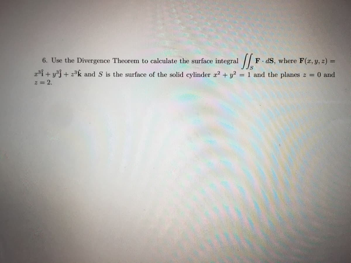 6. Use the Divergence Theorem to calculate the surface integral
1/₂ F
x³ + y³ + z³k and S is the surface of the solid cylinder x² + y² = 1 and the planes z = 0 and
2 = 2.
FdS, where F(x, y, z) =