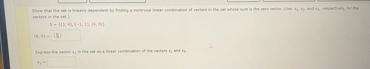 Show that the set is linearly dependent by finding a nontrivial linear combination of vectors in the set whose sum is the zero vector. (Use S1, S2, and s3, respectively, for the
vectors in the set.)
S = {(3, 4), (-1, 1), (4, 0))
(0, 0) = ()
Express the vector s₁ in the set as a linear combination of the vectors s₂ and $3.
S₁ =
4