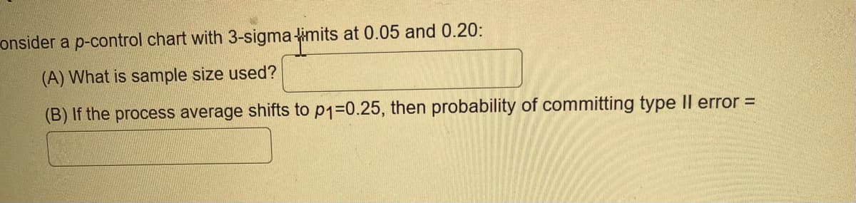 onsider a p-control chart with 3-sigma limits at 0.05 and 0.20:
(A) What is sample size used?
(B) If the process average shifts to p1₁=0.25, then probability of committing type Il error =