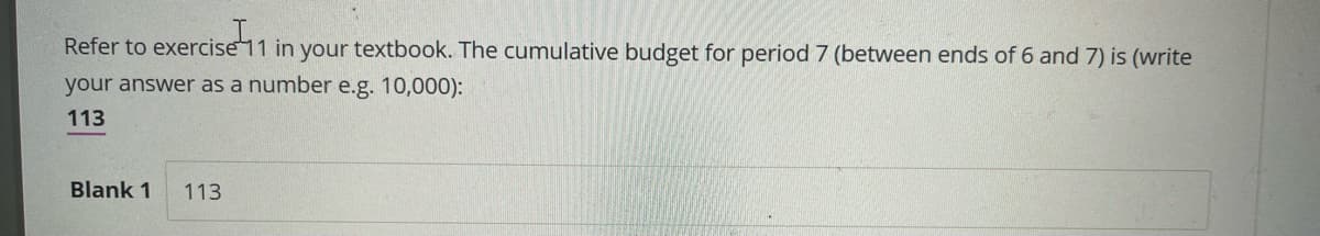 Refer to exercise 11 in your textbook. The cumulative budget for period 7 (between ends of 6 and 7) is (write
your answer as a number e.g. 10,000):
113
Blank 1 113