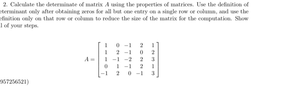 2. Calculate the determinate of matrix A using the properties of matrices. Use the definition of
eterminant only after obtaining zeros for all but one entry on a single row or column, and use the
efinition only on that row or column to reduce the size of the matrix for the computation. Show
l of your steps.
957256521)
A =
1
1
2
1
1 -1 -2
0
1
0-1 2 1
0 2
2
3
1 2
1
0-1 3
1
2