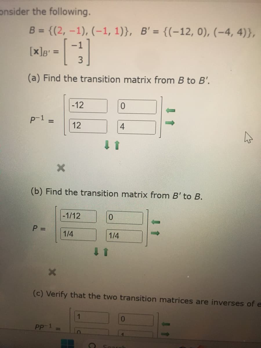 consider the following.
B = {(2, -1), (-1, 1)}, B'= {(-12, 0), (-4, 4)},
[3]
(a) Find the transition matrix from B to B'.
[x]B' =
p-1:
=
P =
X
-12
PP-1
12
(b) Find the transition matrix from B' to B.
-1/12
1/4
0
0
1/4
4
(c) Verify that the two transition matrices are inverses of e
0
4
Search