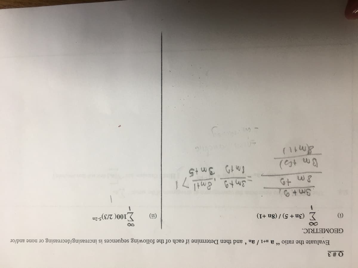 Q #3
Evaluate the ratio " a n+1 / an and then Determine if each of the following sequences is increasing/decreasing or none and/or
GEOMETRIC.
(i)
Σ (3n+ 5) / (8n +1)
1
3m +9
8m +9
Om th)
&m+1)
-3m+g 8mtl
Imt 3m+5
in viwang
71
(ii)
100(2/3)5-2n