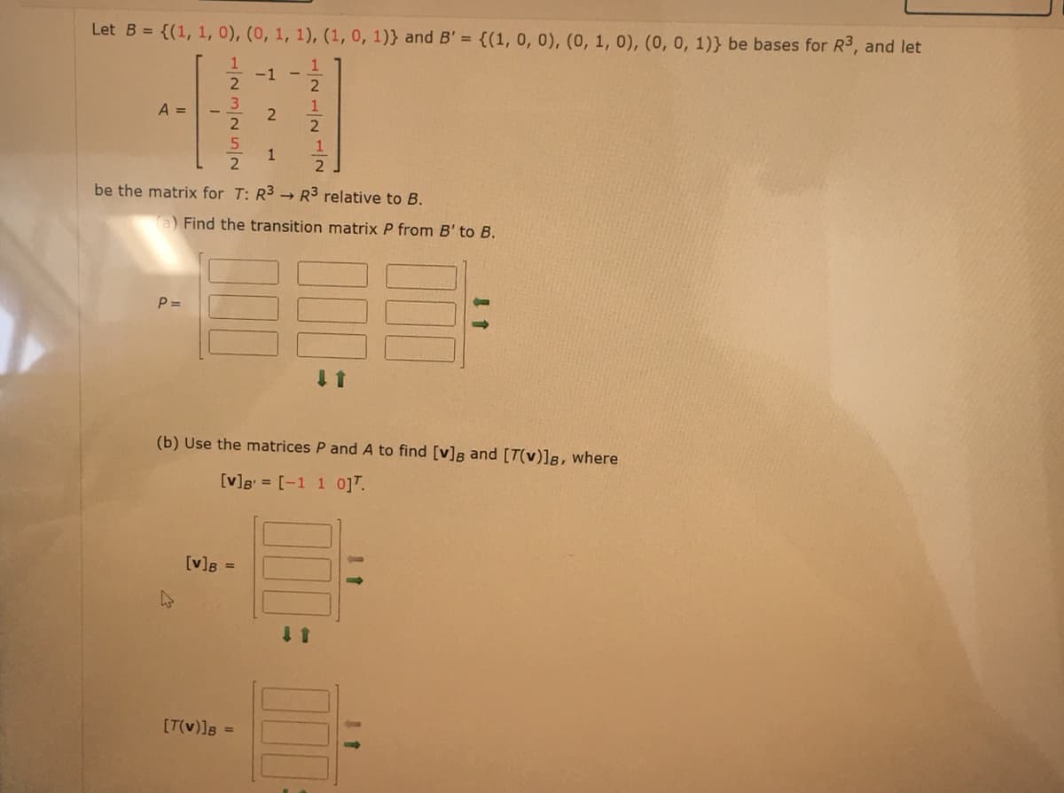 Let B = {(1, 1, 0), (0, 1, 1), (1, 0, 1)} and B' = {(1, 0, 0), (0, 1, 0), (0, 0, 1)) be bases for R³, and let
1
2
1
2
A =
P =
22555T
4
be the matrix for T: R3 R3 relative to B.
[V] B
-1
a) Find the transition matrix P from B' to B.
2
=
1
(b) Use the matrices P and A to find [v] and [T(v)]B, where
[v] [-1 1 0].
[T(V)]B =
1