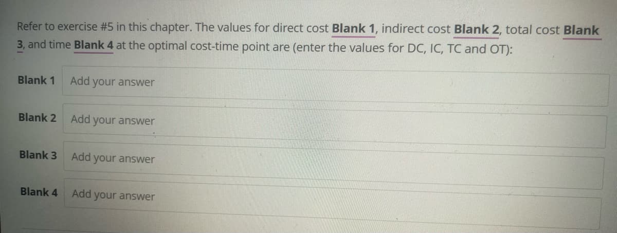 Refer to exercise #5 in this chapter. The values for direct cost Blank 1, indirect cost Blank 2, total cost Blank
3, and time Blank 4 at the optimal cost-time point are (enter the values for DC, IC, TC and OT):
Blank 1
Add your answer
Blank 2
Add your answer
Blank 3
Add your answer
Blank 4
Add your answer