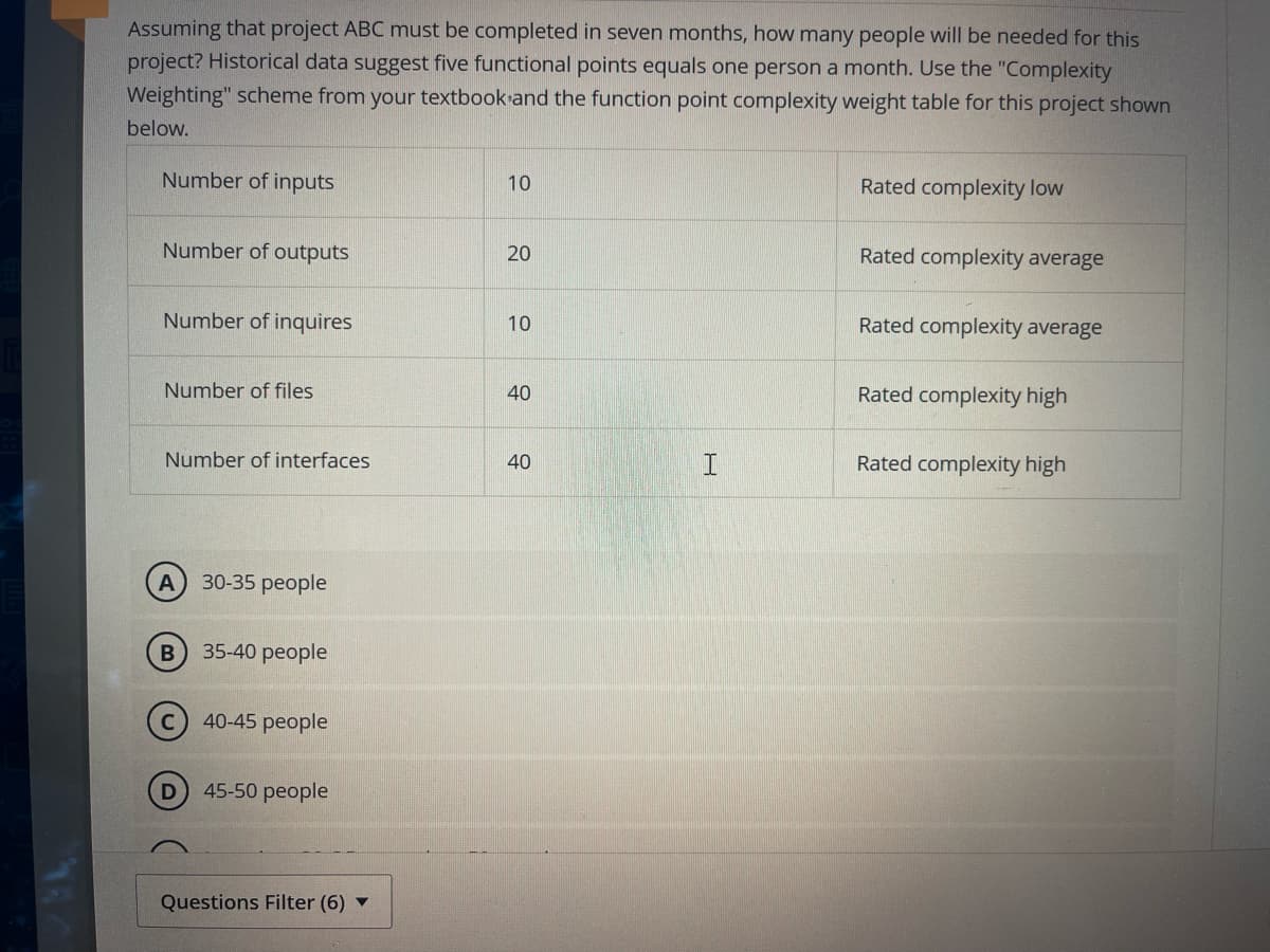 Assuming that project ABC must be completed in seven months, how many people will be needed for this
project? Historical data suggest five functional points equals one person a month. Use the "Complexity
Weighting" scheme from your textbook and the function point complexity weight table for this project shown
below.
Number of inputs
10
Number of outputs
20
Number of inquires
10
Number of files
40
Number of interfaces
40
A
30-35 people
B
35-40 people
40-45 people
45-50 people
Questions Filter (6)
A
H
Rated complexity low
Rated complexity average
Rated complexity average
Rated complexity high
Rated complexity high