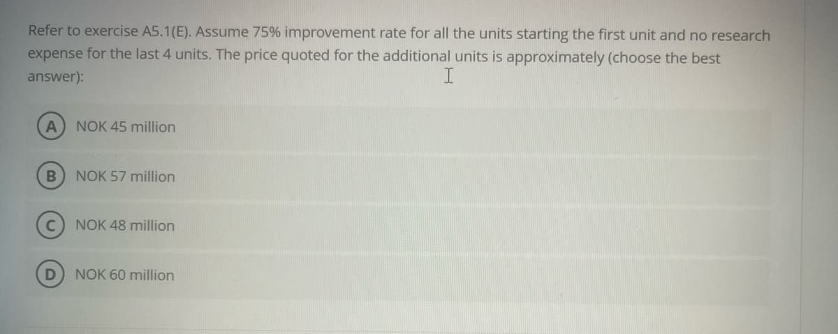 Refer to exercise A5.1(E). Assume 75% improvement rate for all the units starting the first unit and no research
expense for the last 4 units. The price quoted for the additional units is approximately (choose the best
answer):
A NOK 45 million
B
NOK 57 million
NOK 48 million
NOK 60 million
I