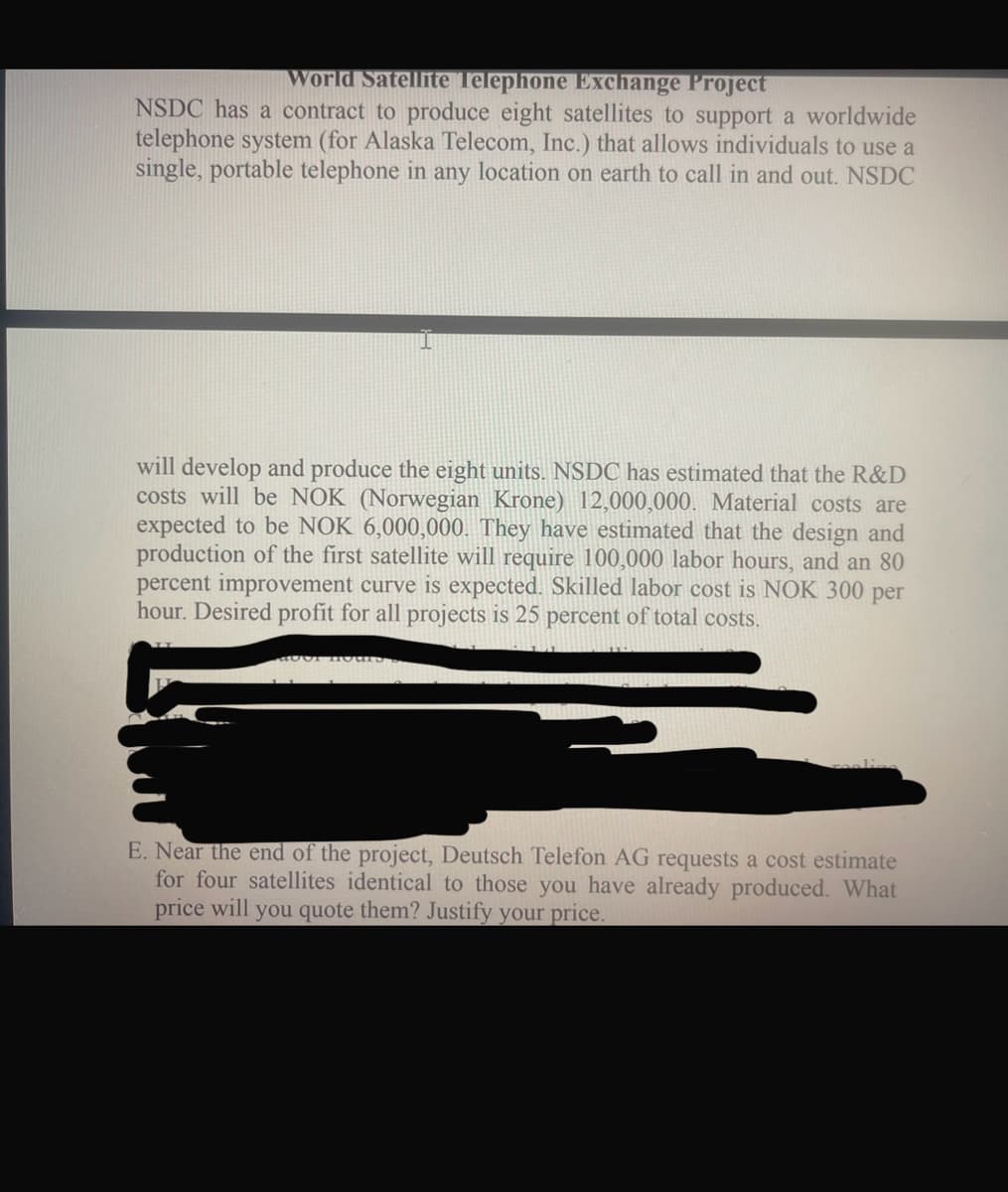 World Satellite Telephone Exchange Project
NSDC has a contract to produce eight satellites to support a worldwide
telephone system (for Alaska Telecom, Inc.) that allows individuals to use a
single, portable telephone in any location on earth to call in and out. NSDC
will develop and produce the eight units. NSDC has estimated that the R&D
costs will be NOK (Norwegian Krone) 12,000,000. Material costs are
expected to be NOK 6,000,000. They have estimated that the design and
production of the first satellite will require 100,000 labor hours, and an 80
percent improvement curve is expected. Skilled labor cost is NOK 300 per
hour. Desired profit for all projects is 25 percent of total costs.
E. Near the end of the project, Deutsch Telefon AG requests a cost estimate
for four satellites identical to those you have already produced. What
price will
you quote them? Justify your price.