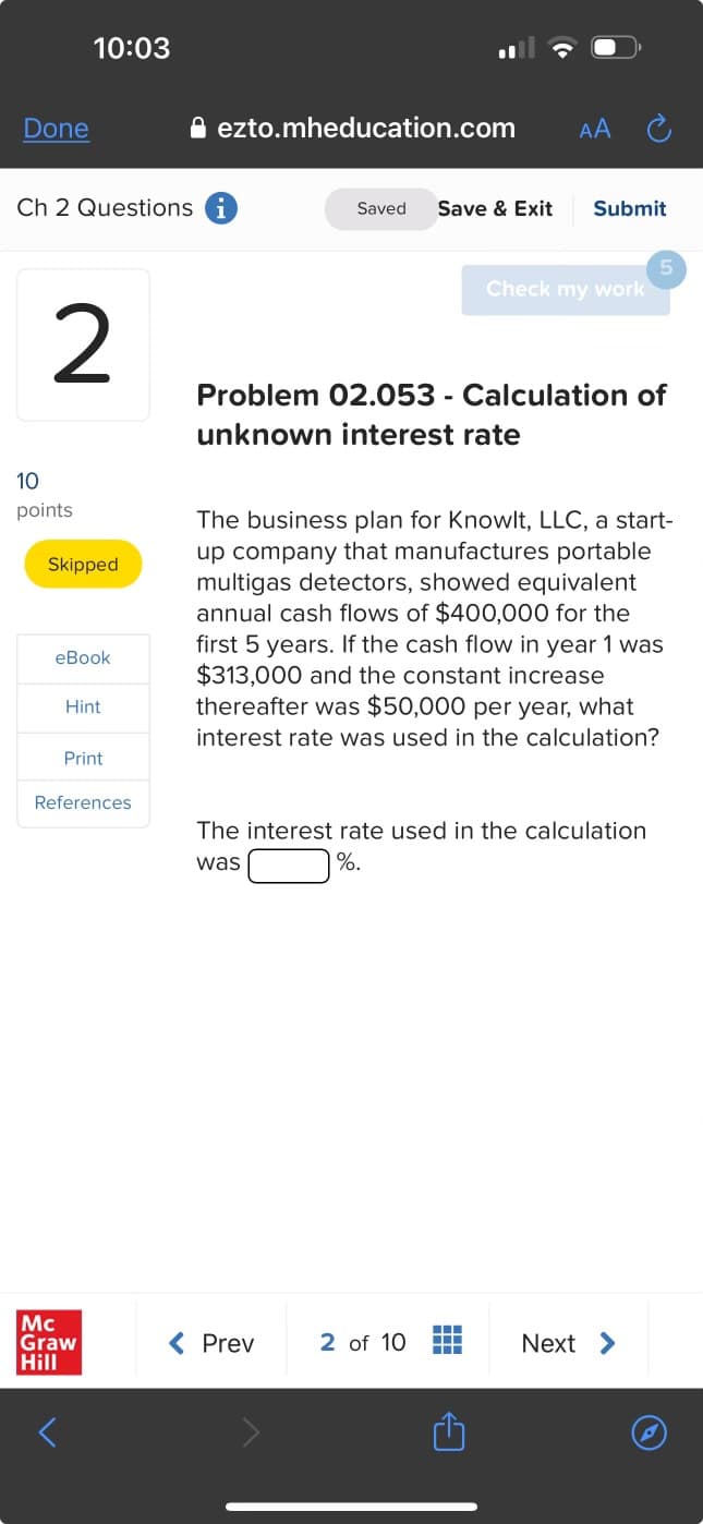 Done
10:03
ezto.mheducation.com
AA Ć
Ch 2 Questions i
Saved Save & Exit
Submit
5
Check my work
2
Problem 02.053 - Calculation of
unknown interest rate
10
10
points
Skipped
eBook
Hint
Print
References
The business plan for Knowlt, LLC, a start-
up company that manufactures portable
multigas detectors, showed equivalent
annual cash flows of $400,000 for the
first 5 years. If the cash flow in year 1 was
$313,000 and the constant increase
thereafter was $50,000 per year, what
interest rate was used in the calculation?
The interest rate used in the calculation
was
%
Mc
Graw
Hill
< Prev
2 of 10
Next >