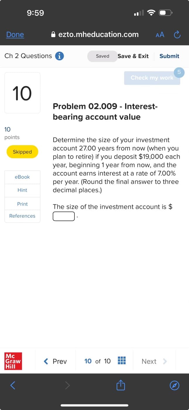 Done
9:59
ezto.mheducation.com
AA
Ch 2 Questions i
Saved Save & Exit
Submit
5
Check my work
10
10
points
Skipped
eBook
Hint
Print
References
Problem 02.009 - Interest-
bearing account value
Determine the size of your investment
account 27.00 years from now (when you
plan to retire) if you deposit $19,000 each
year, beginning 1 year from now, and the
account earns interest at a rate of 7.00%
per year. (Round the final answer to three
decimal places.)
The size of the investment account is $
Mc
Graw
Hill
< Prev
10 of 10
Next
C