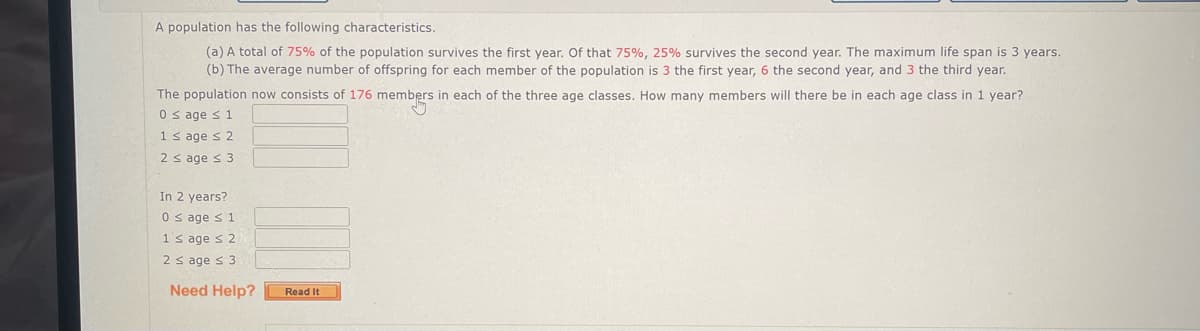 A population has the following characteristics.
(a) A total of 75% of the population survives the first year. Of that 75%, 25% survives the second year. The maximum life span is 3 years.
(b) The average number of offspring for each member of the population is 3 the first year, 6 the second year, and 3 the third year.
The population now consists of 176 members in each of the three age classes. How many members will there be in each age class in 1 year?
0 ≤ age ≤ 1
1 ≤ age ≤ 2
2 ≤ age ≤ 3
In 2 years?
0 ≤ age ≤ 1
1's age ≤ 2
2 ≤ age ≤ 3
Need Help?
Read It