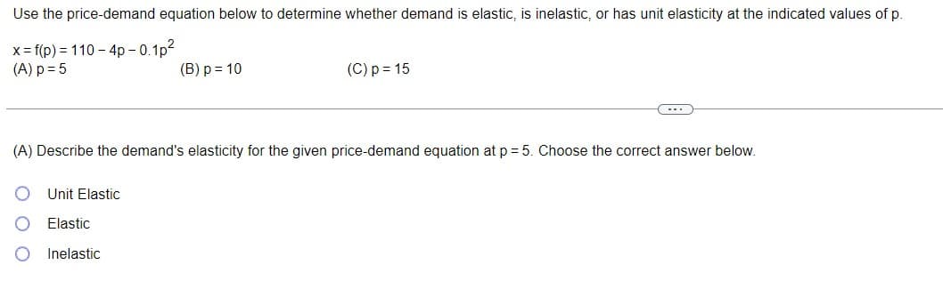 Use the price-demand equation below to determine whether demand is elastic, is inelastic, or has unit elasticity at the indicated values of p.
x = f(p) = 110-4p-0.1p²
(A) p = 5
(B) p = 10
Unit Elastic
Elastic
Inelastic
(C) p = 15
C...
(A) Describe the demand's elasticity for the given price-demand equation at p=5. Choose the correct answer below.