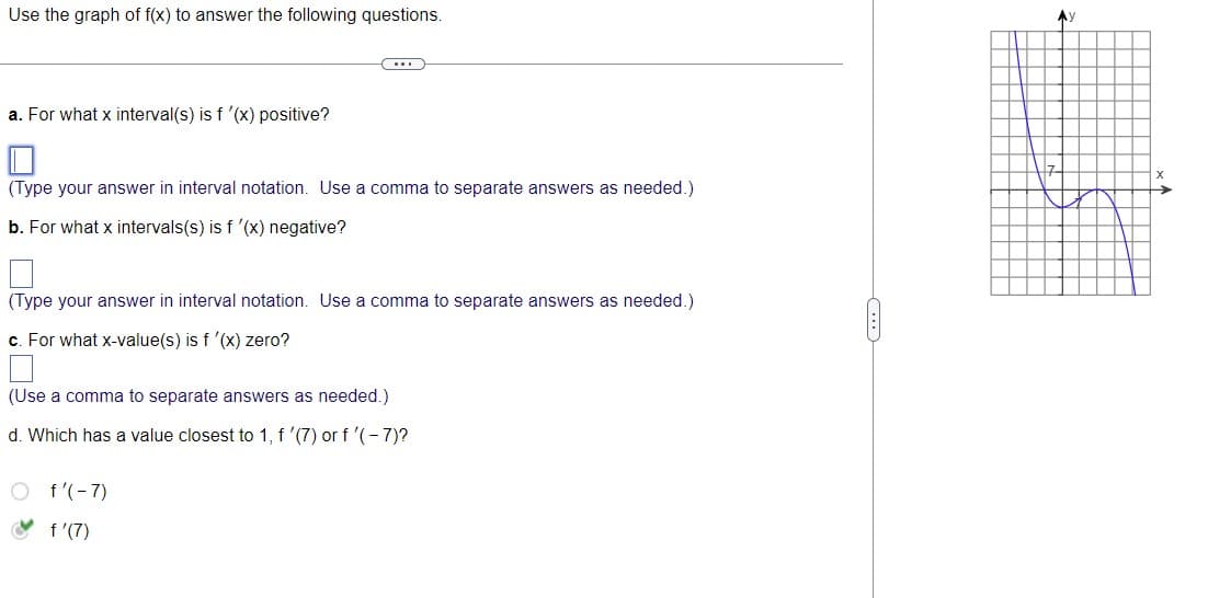 Use the graph of f(x) to answer the following questions.
a. For what x interval(s) is f '(x) positive?
(Type your answer in interval notation. Use a comma to separate answers as needed.)
b. For what x intervals(s) is f '(x) negative?
(Type your answer in interval notation. Use a comma to separate answers as needed.)
c. For what x-value(s) is f '(x) zero?
(Use a comma to separate answers as needed.)
d. Which has a value closest to 1, f '(7) or f '(-7)?
f'(-7)
f'(7)