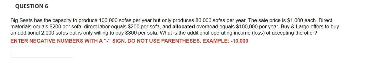 QUESTION 6
Big Seats has the capacity to produce 100,000 sofas per year but only produces 80,000 sofas per year. The sale price is $1,000 each. Direct
materials equals $200 per sofa, direct labor equals $200 per sofa, and allocated overhead equals $100,000 per year. Buy & Large offers to buy
an additional 2,000 sofas but is only willing to pay $800 per sofa. What is the additional operating income (loss) of accepting the offer?
ENTER NEGATIVE NUMBERS WITH A "-" SIGN. DO NOT USE PARENTHESES. EXAMPLE: -10,000