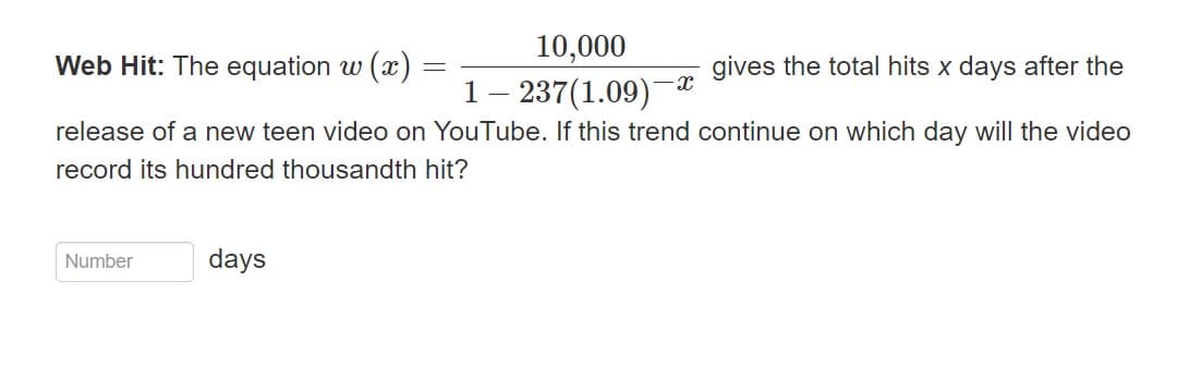 10,000
Web Hit: The equation w (x)
gives the total hits x days after the
1 - 237(1.09)
release of a new teen video on YouTube. If this trend continue on which day will the video
record its hundred thousandth hit?
Number
days
-X