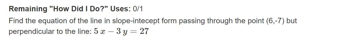 Remaining "How Did I Do?" Uses: 0/1
Find the equation of the line in slope-intecept form passing through the point (6,-7) but
perpendicular to the line: 5 x - 3y = 27