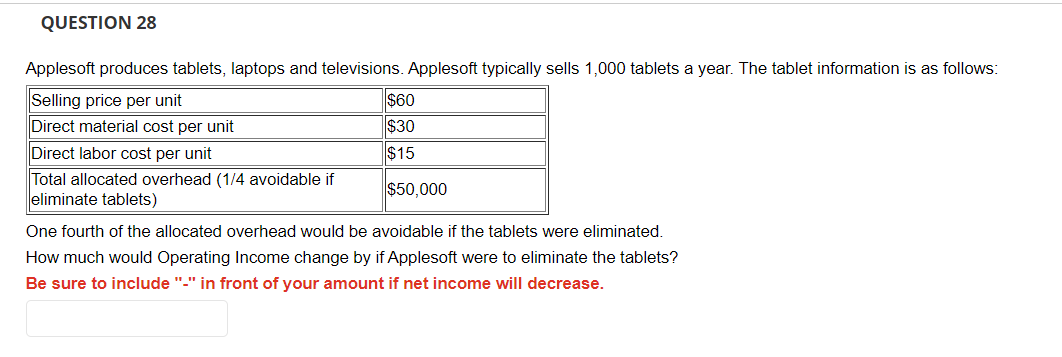 QUESTION 28
Applesoft produces tablets, laptops and televisions. Applesoft typically sells 1,000 tablets a year. The tablet information is as follows:
Selling price per unit
Direct material cost per unit
Direct labor cost per unit
Total allocated overhead (1/4 avoidable if
eliminate tablets)
$60
$30
$15
$50,000
One fourth of the allocated overhead would be avoidable if the tablets were eliminated.
How much would Operating Income change by if Applesoft were to eliminate the tablets?
Be sure to include "-" in front of your amount if net income will decrease.