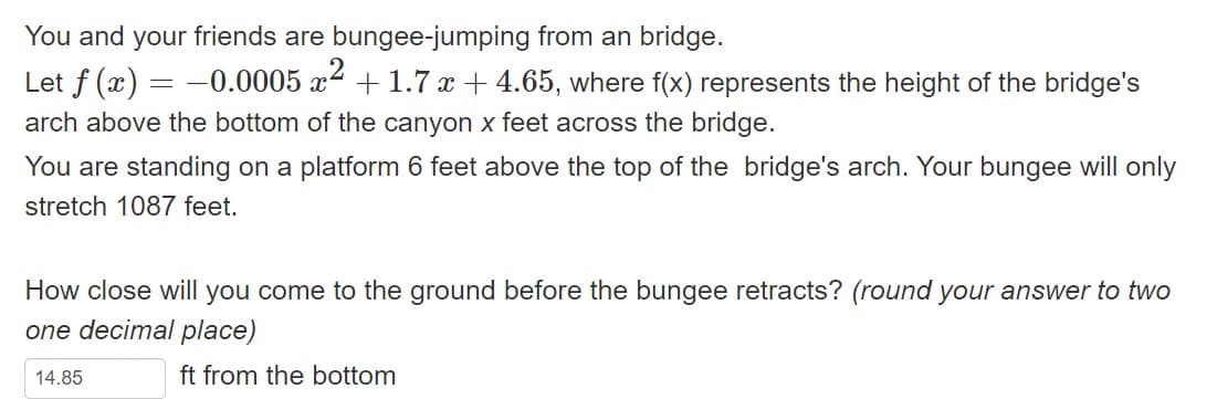 You and your friends are bungee-jumping from an bridge.
Let f (x) = -0.0005 x² +1.7 x +4.65, where f(x) represents the height of the bridge's
arch above the bottom of the canyon x feet across the bridge.
You are standing on a platform 6 feet above the top of the bridge's arch. Your bungee will only
stretch 1087 feet.
How close will you come to the ground before the bungee retracts? (round your answer to two
one decimal place)
ft from the bottom
14.85