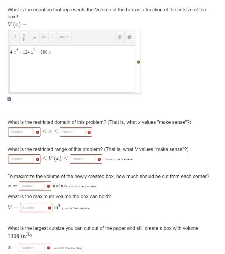 What is the equation that represents the Volume of the box as a function of the cutsize of the
box?
V(x) =
4 x
Σ
=
DE
b
V
Tal
va
124 x² +880 x
Number
What is the restricted domain of this problem? (That is, what x values "make sense"?)
Number
≤x≤ Number
T
What is the restricted range of this problem? (That is, what V values "make sense"?)
<V (x) ≤ Number
sin (a)
= Number
To maximize the volume of the newly created box, how much should be cut from each corner?
x = Number
inches (round to 1 decimal place)
What is the maximum volume the box can hold?
X = Number
E
in³
(round to 1 decimal place)
(round to 1 decimal place)
What is the largest cutsize you can cut out of the paper and still create a box with volume
1306 in ³?
(round to 1 decimal place)