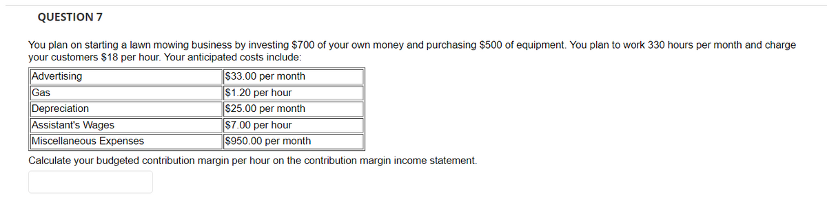 QUESTION 7
You plan on starting a lawn mowing business by investing $700 of your own money and purchasing $500 of equipment. You plan to work 330 hours per month and charge
your customers $18 per hour. Your anticipated costs include:
Advertising
Gas
$33.00 per month
$1.20 per hour
Depreciation
$25.00 per month
Assistant's Wages
$7.00 per hour
Miscellaneous Expenses
$950.00 per month
Calculate your budgeted contribution margin per hour on the contribution margin income statement.