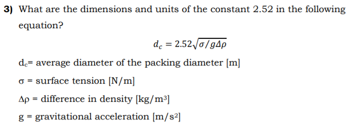 3) What are the dimensions and units of the constant 2.52 in the following
equation?
de = 2.52 /0/gAp
de= average diameter of the packing diameter [m]
o = surface tension [N/m]
Ap = difference in density [kg/m³]
g = gravitational acceleration [m/s²]
