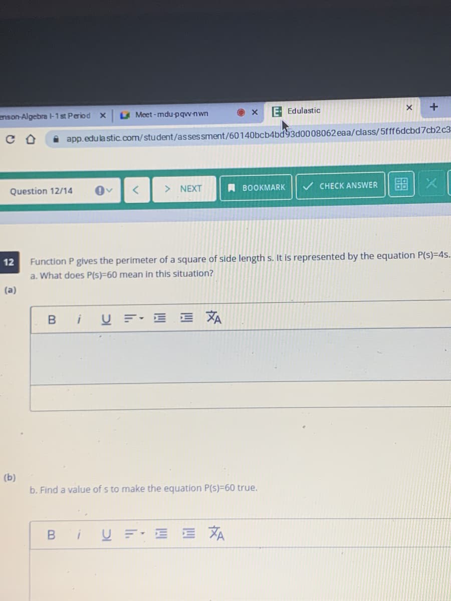 enson-Algebra -1st Period X
Meet-mdupqwnwn
E Edulastic
i app.edulastic.com/student/assessment/60140bcb4bd93d0008062 eaa/class/5fff6dcbd7cb2c3
Question 12/14
> NEXT
A BOOKMARK
v CHECK ANSWER
图|X
Function P gives the perimeter of a square of side length s. It is represented by the equation P(s)=4s.
a. What does P(s)=60 mean in this situation?
12
(a)
U F E E
XA
(b)
b. Find a value of s to make the equation P(s)=60 true.
U F E E
