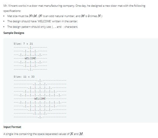 Mr. Vincent works in a door mat manufacturing company. One day, he designed a new door mat with the following
specifications:
• Mat size must be NXM. N is an odd natural number, and M is 3 times N.)
• The design should have WELCOME' written in the center.
• The design pattern should only use |.. and - characters.
Sample Designs
Size: 7 x 21
-------..
-------|..|..1---
---.|......|...
-WELCOME
----|..|..|..|..|.
-------|..I..|.
------
Size: 11 x 33
--1.
---.|..|..|.-
----.1..|..|.. |..1.-
------|....|..|......|.-
----|..|..I..|..|......|.-1.--
-WELCONE
1..1..1..|..|..I..I..|..|.--
--1..1..|..|..|..I...-
.1....J.....-
--|..|..|.-
Input Format
A single line containing the space separated values of N and M.
