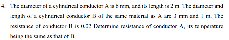 4. The diameter of a cylindrical conductor A is 6 mm, and its length is 2 m. The diameter and
length of a cylindrical conductor B of the same material as A are 3 mm and 1 m. The
resistance of conductor B is 0.02 Determine resistance of conductor A, its temperature
being the same as that ofB.
