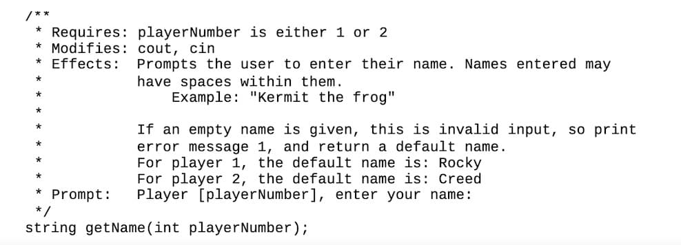 /**
*
Requires: player Number is either 1 or 2
cout, cin
*Modifies:
Effects:
Prompts the user to enter their name. Names entered may
have spaces within them.
Example: "Kermit the frog"
If an empty name is given, this is invalid input, so print
error message 1, and return a default name.
For player 1, the default name is: Rocky
For player 2, the default name is: Creed
Prompt: Player [player Number], enter your name:
*/
string getName(int player Number);