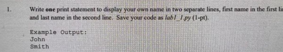 1.
Write one print statement to display your own name in two separate lines, first name in the first lin
and last name in the second line. Save your code as lab1_1.py (1-pt).
Output:
Example
John
Smith