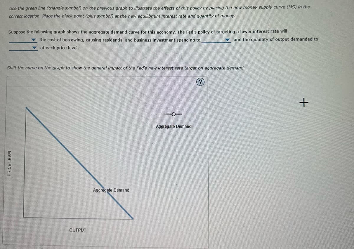 Use the green line (triangle symbol) on the previous graph to illustrate the effects of this policy by placing the new money supply curve (MS) in the
correct location. Place the black point (plus symbol) at the new equilibrium interest rate and quantity of money.
Suppose the following graph shows the aggregate demand curve for this economy. The Fed's policy of targeting a lower interest rate will
the cost of borrowing, causing residential and business investment spending to
at each price level.
Shift the curve on the graph to show the general impact of the Fed's new interest rate target on aggregate demand.
PRICE LEVEL
OUTPUT
Aggregate Demand
and the quantity of output demanded to
Aggregate Demand
+