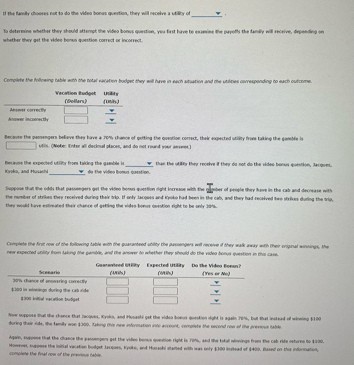 If the family chooses not to do the video bonus question, they will receive a utility of
To determine whether they should attempt the video bonus question, you first have to examine the payoffs the family will receive, depending on
whether they get the video bonus question correct or incorrect.
Complete the following table with the total vacation budget they will have in each situation and the utilities corresponding to each outcome.
Utility
(Utils)
Answer correctly
Answer incorrectly
Vacation Budget
(Dollars)
Because the passengers believe they have a 70% chance of getting the question correct, their expected utility from taking the gamble is
utils. (Note: Enter all decimal places, and do not round your answer.)
Because the expected utility from taking the gamble is
Kyoko, and Musashi
do the video bonus question.
Scenario
Suppose that the odds that passengers get the video bonus question right increase with the number of people they have in the cab and decrease with
the number of strikes they received during their trip. If only Jacques and Kyoko had been in the cab, and they had received two strikes during the trip,
they would have estimated their chance of getting the video bonus question right to be only 30%.
than the utility they receive if they do not do the video bonus question, Jacques,
Complete the first row of the following table with the guaranteed utility the passengers will receive if they walk away with their original winnings, the
new expected utility from taking the gamble, and the answer to whether they should do the video bonus question in this case.
30% chance of answering correctly
$300 in winnings during the cab ride
$300 initial vacation budget
Guaranteed Utility Expected Utility Do the Video Bonus?
(Utils)
(Utils)
(Yes or No)
Now suppose that the chance that Jacques, Kyoko, and Musashi get the video bonus question right is again 70%, but that instead of winning $100
during their ride, the family won $300. Taking this new information into account, complete the second row of the previous table.
Again, suppose that the chance the passengers get the video bonus question right is 70%, and the total winnings from the cab ride returns to $100.
However, suppose the initial vacation budget Jacques, Kyoko, and Musashi started with was only $300 instead of $400. Based on this information,
complete the final row of the previous table.