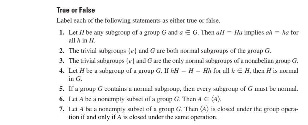 True or False
Label each of the following statements as either true or false.
1. Let H be any subgroup of a group G and a Є G. Then aH = Ha implies ah = ha for
all h in H.
2. The trivial subgroups {e} and G are both normal subgroups of the
group G.
3. The trivial subgroups {e} and G are the only normal subgroups of a nonabelian group G.
4. Let H be a subgroup of a group G. If hH = H = Hh for all hЄ H, then H is normal
in G.
5. If a group G contains a normal subgroup, then every subgroup of G must be normal.
6. Let A be a nonempty subset of a group G. Then A = (A).
7. Let A be a nonempty subset of a group G. Then (A) is closed under the group opera-
tion if and only if A is closed under the same operation.