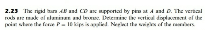 2.23 The rigid bars AB and CD are supported by pins at A and D. The vertical
rods are made of aluminum and bronze. Determine the vertical displacement of the
point where the force P = 10 kips is applied. Neglect the weights of the members.
%3D
