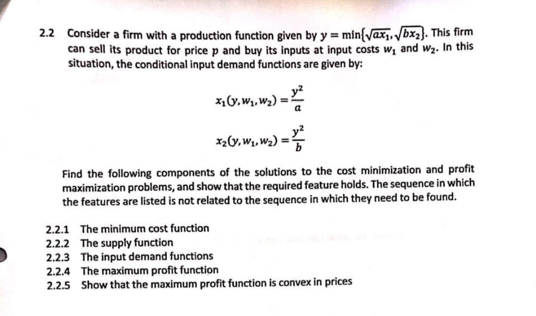 Consider a firm with a production function given by y = min{yax,, bx2}. This firm
can sell its product for price p and buy its inputs at input costs w1 and w2. In this
situation, the conditional input demand functions are given by:
2.2
y?
x,(y,W1, W2) =
а
%3D
x2(y, W1, W2) :
%3D
Find the following components of the solutions to the cost minimization and profit
maximization problems, and show that the required feature holds. The sequence in which
the features are listed is not related to the sequence in which they need to be found.
2.2.1 The minimum cost function
2.2.2 The supply function
2.2.3 The input demand functions
2.2.4 The maximum profit function
2.2.5 Show that the maximum profit function is convex in prices
