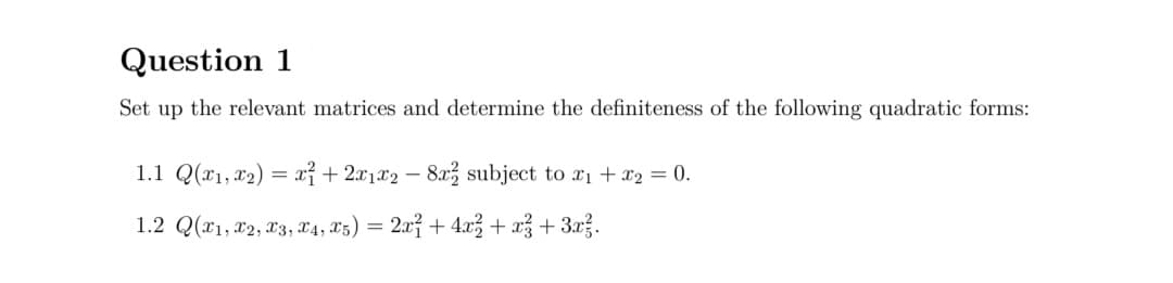 Question 1
Set up the relevant matrices and determine the definiteness of the following quadratic forms:
1.1 Q(x1, x2) = xỉ + 2x1x2 – 8x, subject to x1 + x2 = 0.
1.2 Q(11, x2, 23, X4, 13) = 2x² + 4x3 + až + 3xž.
