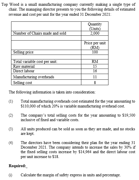 Top Wood is a small manufacturing company currently making a single type of
chair. The managing director presents to you the following details of estimated
revenue and cost per unit for the year ended 31 December 2021:
Quantity
(Units)
2,000
Number of Chairs made and sold
Price per unit
(RM)
100
Selling price
Total variable cost per unit:
Raw material
Direct labour
Manufacturing overheads
Selling cost
RM
15
16
11
8.
The following information is taken into consideration:
(1)
Total manufacturing overheads cost estimated for the year amounting to
$110,000 of which 20% is variable manufacturing overhead cost.
The company's total selling costs for the year amounting to $19,500
inclusive of fixed and variable costs.
(2)
(3)
All units produced can be sold as soon as they are made, and no stocks
are kept.
(4)
The directors have been considering their plan for the year ending 31
December 2021. The company intends to increase the sales by 30% if
the fixed selling costs increase by $14,964 and the direct labour cost
per unit increase to $18.
Required:
(i)
Calculate the margin of safety express in units and percentage.
