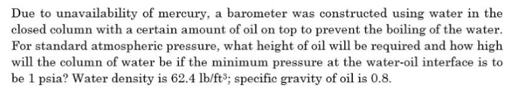 Due to unavailability of mercury, a barometer was constructed using water in the
closed column with a certain amount of oil on top to prevent the boiling of the water.
For standard atmospheric pressure, what height of oil will be required and how high
will the column of water be if the minimum pressure at the water-oil interface is to
be 1 psia? Water density is 62.4 lb/ft3; specific gravity of oil is 0.8.
