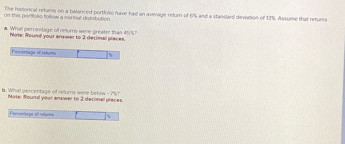 The historical returns on a balanced portfolio have had an average return of 6% and a standard deviation of 13%. Assume that returns
on this portfolio follow a normal distribution.
a. What percentage of returns were greater than 45%?
Note: Round your answer to 2 decimal places.
Percentage of returns
%
b. What percentage of returns were below -7%?
Note: Round your answer to 2 decimal places.
Percentage of returns
%