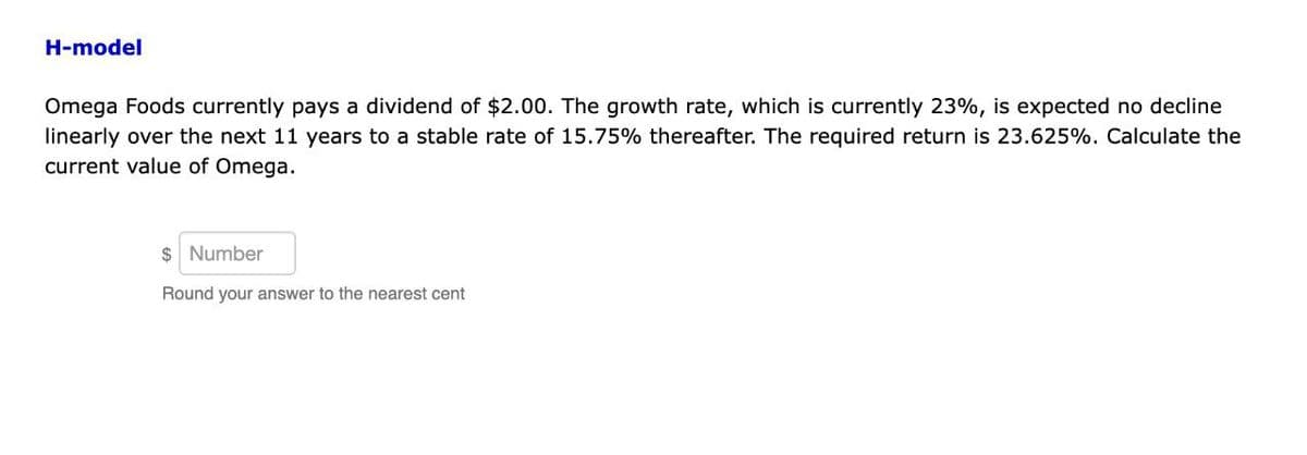 H-model
Omega Foods currently pays a dividend of $2.00. The growth rate, which is currently 23%, is expected no decline
linearly over the next 11 years to a stable rate of 15.75% thereafter. The required return is 23.625%. Calculate the
current value of Omega.
$ Number
Round your answer to the nearest cent