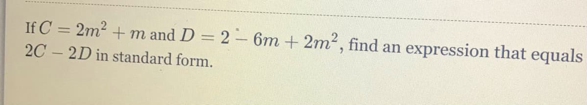 If C = 2m2 + m and D = 2-6m + 2m2, find an expression that equals
2C – 2D in standard form.
