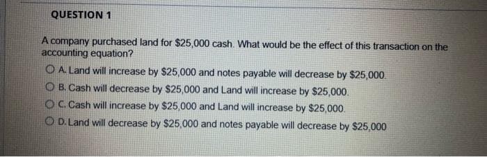 QUESTION 1
A company purchased land for $25,000 cash. What would be the effect of this transaction on the
accounting equation?
O A Land will increase by $25,000 and notes payable will decrease by $25,000.
O B. Cash will decrease by $25,000 and Land will increase by $25,000.
O C. Cash will increase by $25,000 and Land will increase by $25,000.
O D. Land will decrease by $25,000 and notes payable will decrease by $25,000
