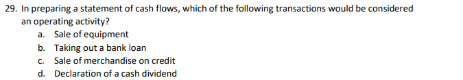 29. In preparing a statement of cash flows, which of the following transactions would be considered
an operating activity?
a. Sale of equipment
b. Taking out a bank loan
c. Sale of merchandise on credit
d. Declaration of a cash dividend
