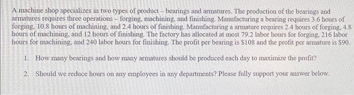 A machine shop specializes in two types of product- bearings and armatures. The production of the bearings and
armatures requires three operations – forging, machining, and finishing. Manufacturing a bearing requires 3.6 hours of
forging, 10.8 hours of machining, and 2.4 hours of finishing. Manufacturing a armature requires 2.4 hours of forging, 4.8
hours of machining, and 12 hours of finishing. The factory has allocated at most 79.2 labor hours for forging, 216 labor
hours for machining, and 240 labor hours for finishing. The profit per bearing is S108 and the profit per armature is $90.
1. How many bearings and how many armatures should be produced each day to maximize the profit?
2. Should we reduce hours on any employees in any departments? Please fully support your answer below.
