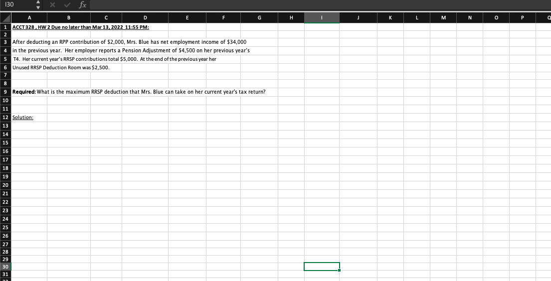 130
A
B
D
G
H
K
L
M
N
P
1 ACCT328, HW 2 Due no later than Mar 13, 2022 11:55 PM:
After deducting an RPP contribution of $2,000, Mrs. Blue has net employment income of $34,000
in the previous year. Her employer reports a Pension Adjustment of $4,500 on her previous year's
T4. Her current year's RRSP contributions total $5,000. At the end of the previous year her
6 Unused RRSP Deduction Room was $2,500.
9 Required: What is the maximum RRSP deduction that Mrs. Blue can take on her current year's tax return?
10
11
12 Solution:
13
14
15
16
17
18
19
20
21
22
23
24
25
30
31
