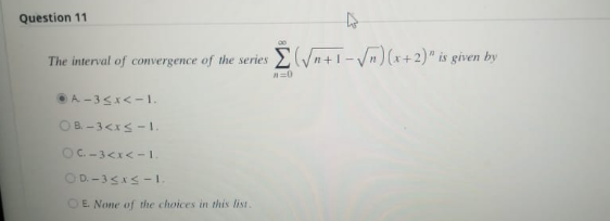 Question 11
D
The interval of convergence of the series Σ(√n+1-√√n) (x+2)" is given by
#=0
A-3≤x<-1.
OB-3<x≤-1.
OC-3 < x < -1.
OD-3 ≤x≤-1.
OE. None of the choices in this list.