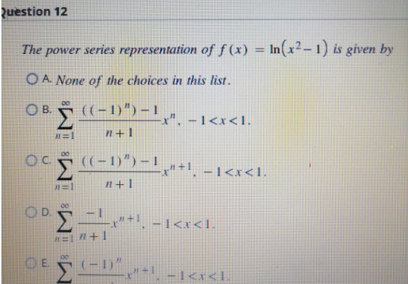 Question 12
The power series representation of f(x) = n(x²-1) is given by
OA. None of the choices in this list.
OB. ((-1)") - ¹x", - 1<x<I.
#=1
n+l
Oc((-1)")-1¸µ»+¹¸ −1<x<1.
((−1)”)
Σ
n+1
00
O D.
Σ"+¹ -1<x<1-
n=1"+1
100
OE (-1)
11=
-1<x<1.