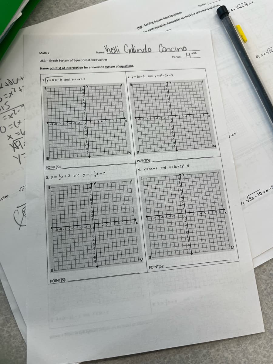 Name:
HW - Solving Square Root Equations
n each eguation, Remember to check for extraneous solutions
4+m + 10 =7
helli Godlindo Concino
Math 2
Mae
U6B - Graph System of Equations & Inequalities
Name point(s) of intersection for answers to system of equations.
Period: 4h
1. y
4) x= V12
= % x-9 and y=-x+3
2. y= 2x -3 and y-x -2x - 3
ニx?4
%3D
-e.
-7
-6
-7
-6
-4
-3
41
-2
-31
-1
-1
-9 -8-7-6-$ 4-3-2
-2
-1
-2
-3
L4
-4
-6
-7
-5
-6
-e
-9
-7
-A
r=r
IN
-9
POINT(S):
POINT(S):
3. y = x+2 and y= -x-2
4. y = 4x - 2 and y= (x+ 2) - 6
Vx.
Solve:
-8-
-7
-6-
-8
-7
-S
-4
.4
-3
-3
-2
-1
-1
/) V5n – 10 = n-2
-9-8-7-6-
$ 6
-9 -8 -
7-6-9
-3 -2
-2-
-3
-2
-3
-4
-%S
-6
-7
-4
-5
-6
-7
-9
6-
POINT(S):
POINT(S):
